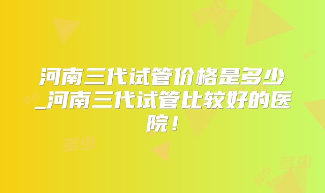 河南三代试管价格是多少_河南三代试管比较好的医院！