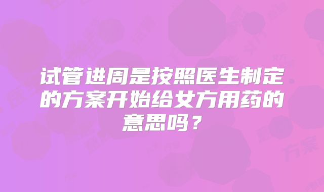 试管进周是按照医生制定的方案开始给女方用药的意思吗？