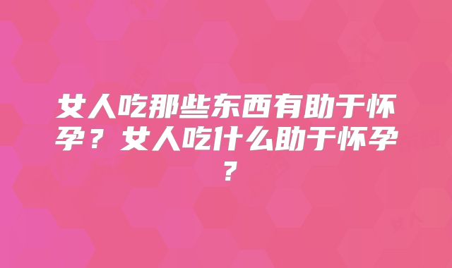 女人吃那些东西有助于怀孕?女人吃什么助于怀孕?