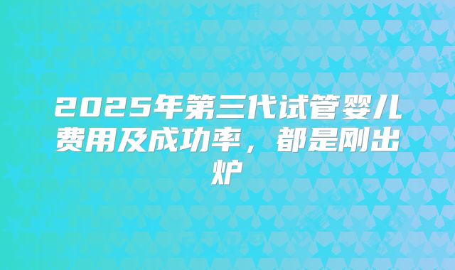 2025年第三代试管婴儿费用及成功率,都是刚出炉