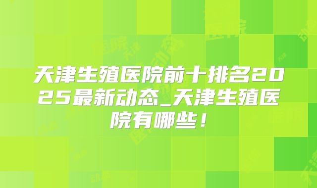 天津生殖医院前十排名2025最新动态_天津生殖医院有哪些!