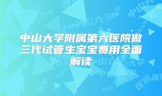 中山大学附属第六医院做三代试管生宝宝费用全面解读