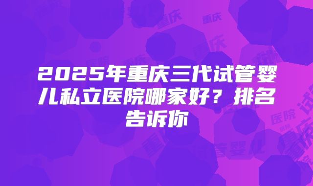 2025年重庆三代试管婴儿私立医院哪家好？排名告诉你