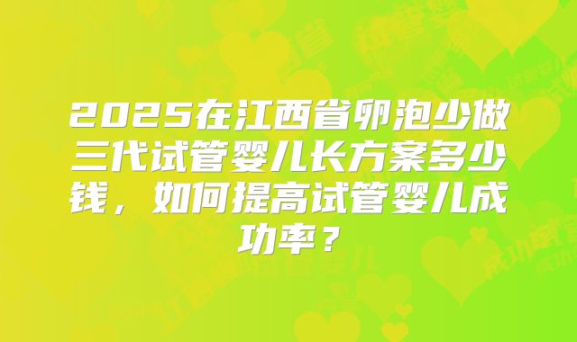 2025在江西省卵泡少做三代试管婴儿长方案多少钱，如何提高试管婴儿成功率？