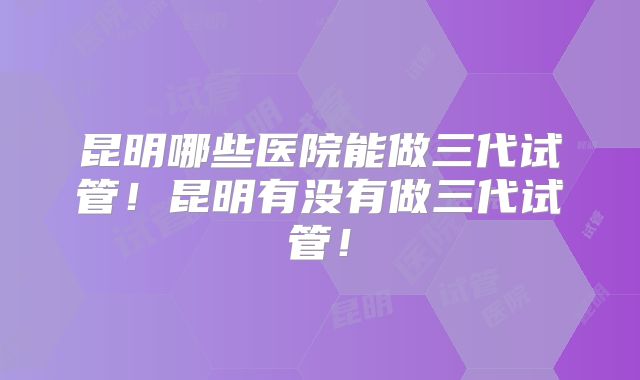 昆明哪些医院能做三代试管！昆明有没有做三代试管！