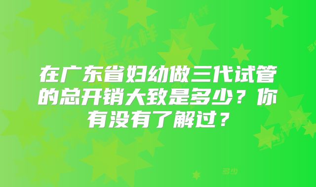 在广东省妇幼做三代试管的总开销大致是多少？你有没有了解过？