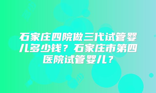 石家庄四院做三代试管婴儿多少钱？石家庄市第四医院试管婴儿？