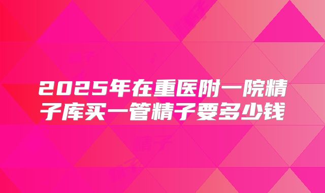 2025年在重医附一院精子库买一管精子要多少钱