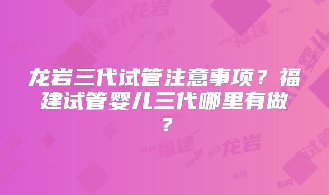 龙岩三代试管注意事项？福建试管婴儿三代哪里有做？