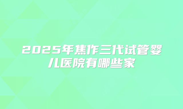 2025年焦作三代试管婴儿医院有哪些家