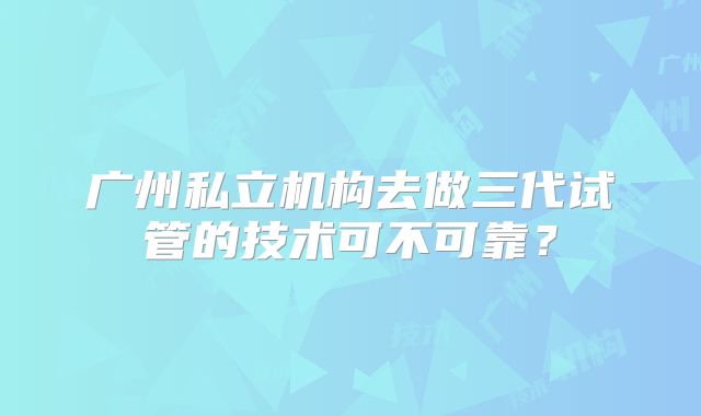 广州私立机构去做三代试管的技术可不可靠?