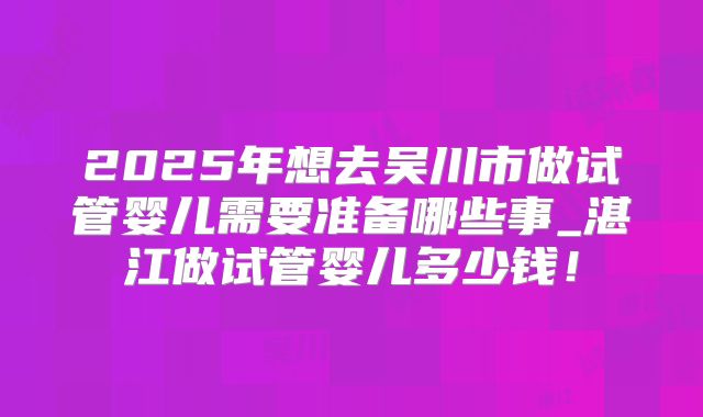 2025年想去吴川市做试管婴儿需要准备哪些事_湛江做试管婴儿多少钱!