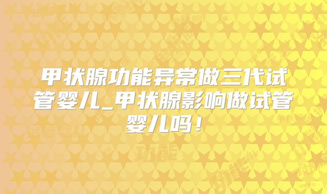 甲状腺功能异常做三代试管婴儿_甲状腺影响做试管婴儿吗!