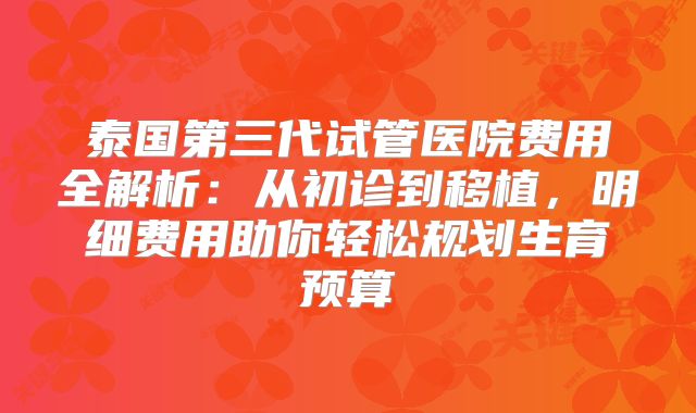泰国第三代试管医院费用全解析：从初诊到移植，明细费用助你轻松规划生育预算