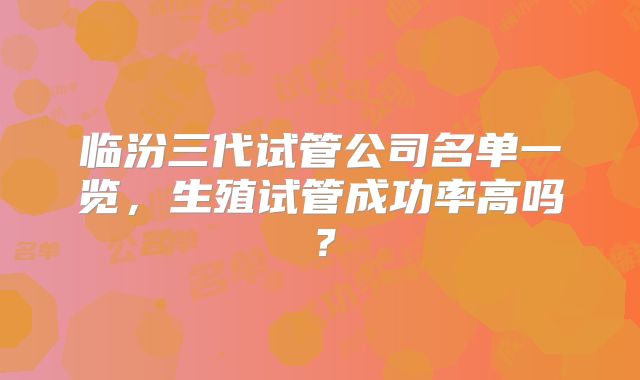 临汾三代试管公司名单一览，生殖试管成功率高吗？