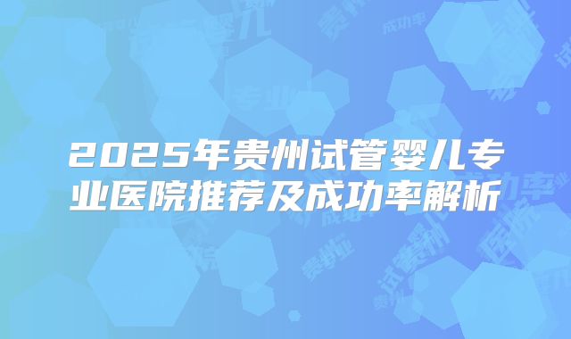 2025年贵州试管婴儿专业医院推荐及成功率解析