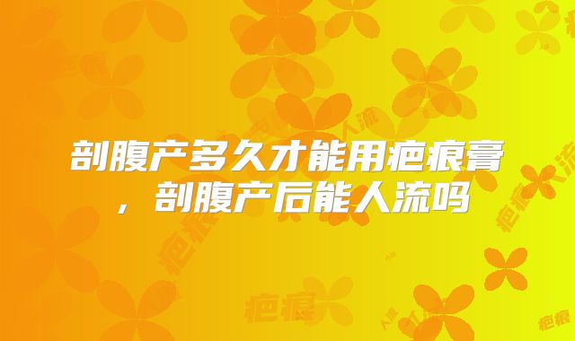 剖腹产多久才能用疤痕膏,剖腹产后能人流吗