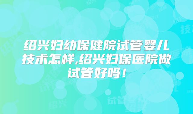 绍兴妇幼保健院试管婴儿技术怎样,绍兴妇保医院做试管好吗!
