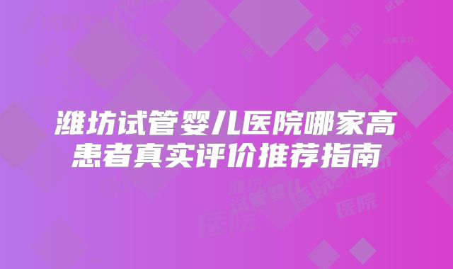 潍坊试管婴儿医院哪家高患者真实评价推荐指南