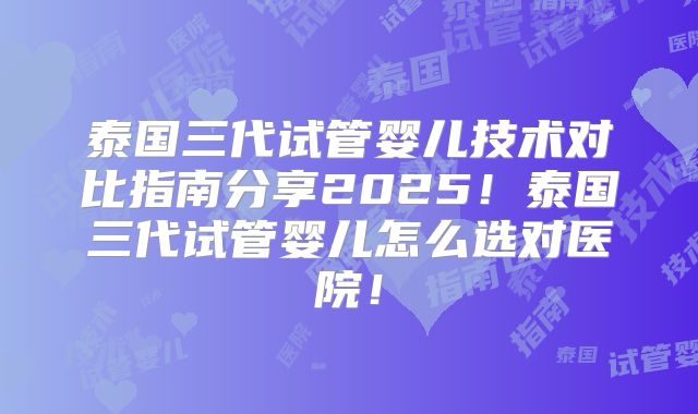 泰国三代试管婴儿技术对比指南分享2025！泰国三代试管婴儿怎么选对医院！