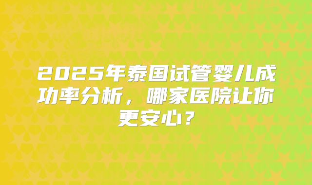 2025年泰国试管婴儿成功率分析，哪家医院让你更安心？