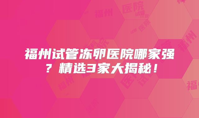 福州试管冻卵医院哪家强？精选3家大揭秘！