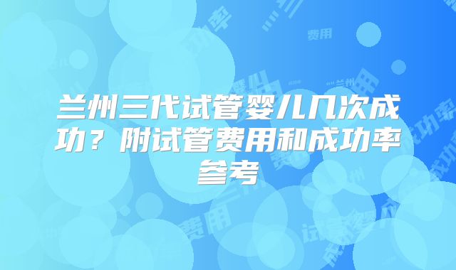 兰州三代试管婴儿几次成功？附试管费用和成功率参考