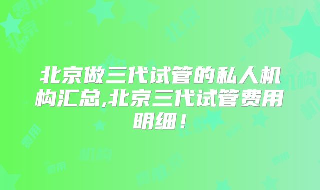 北京做三代试管的私人机构汇总,北京三代试管费用明细！