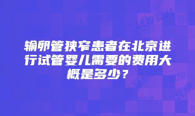 输卵管狭窄患者在北京进行试管婴儿需要的费用大概是多少？