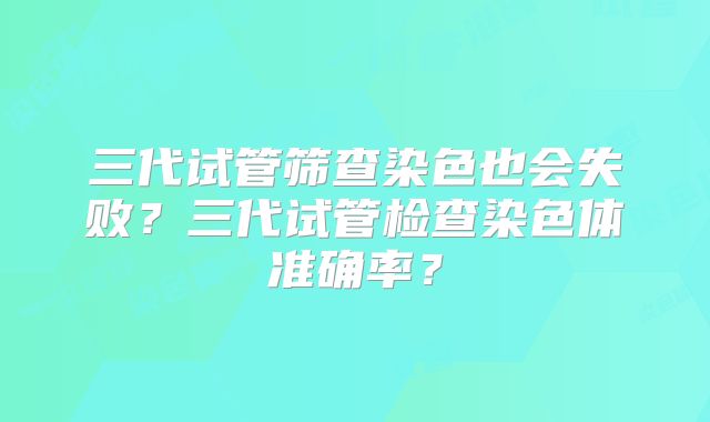 三代试管筛查染色也会失败?三代试管检查染色体准确率?