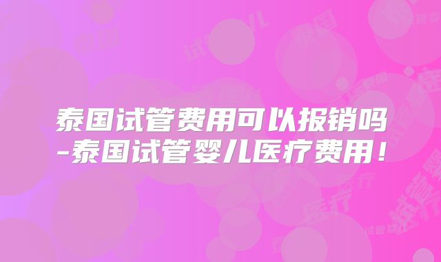 泰国试管费用可以报销吗-泰国试管婴儿医疗费用！