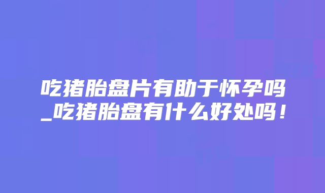 吃猪胎盘片有助于怀孕吗_吃猪胎盘有什么好处吗！