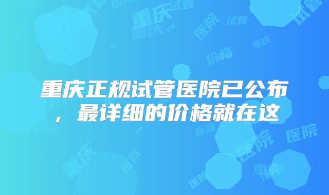 重庆正规试管医院已公布，最详细的价格就在这
