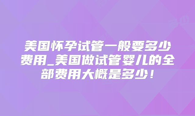 美国怀孕试管一般要多少费用_美国做试管婴儿的全部费用大概是多少！