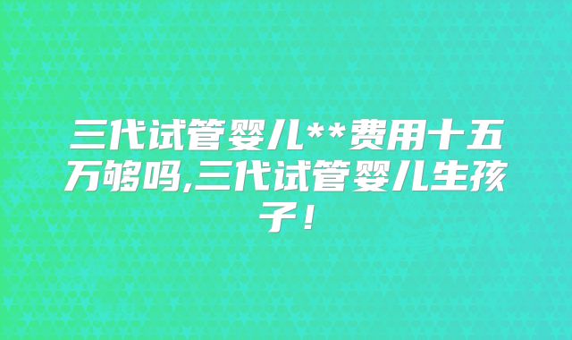 三代试管婴儿**费用十五万够吗,三代试管婴儿生孩子！