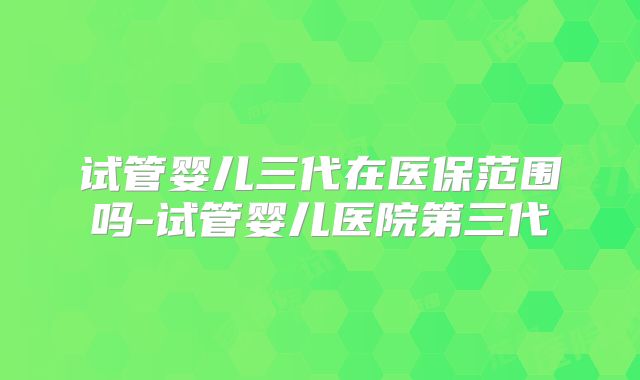 试管婴儿三代在医保范围吗-试管婴儿医院第三代