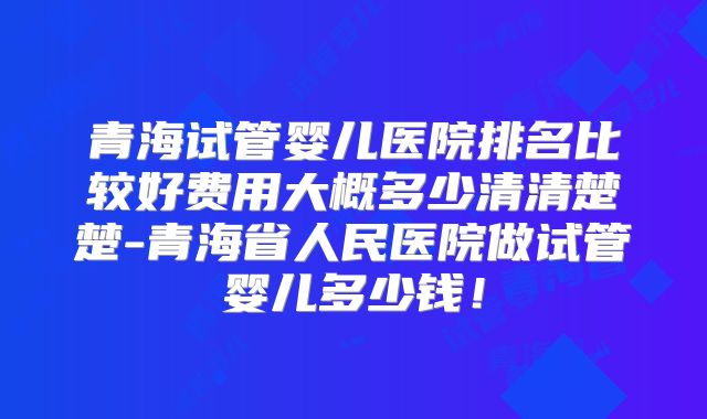 青海试管婴儿医院排名比较好费用大概多少清清楚楚-青海省人民医院做试管婴儿多少钱！