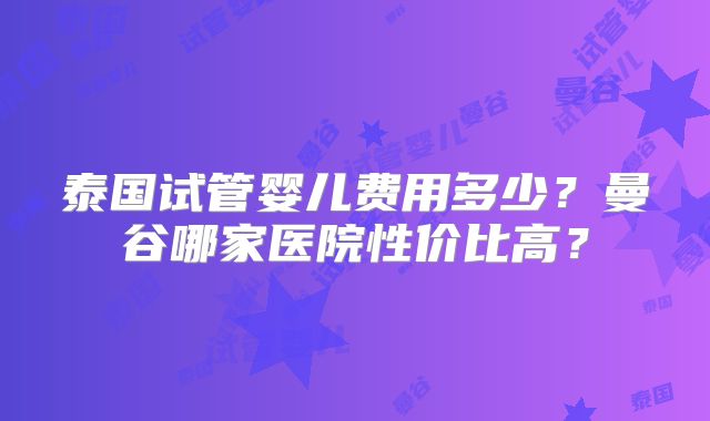 泰国试管婴儿费用多少？曼谷哪家医院性价比高？