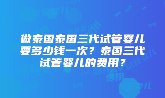 做泰国泰国三代试管婴儿要多少钱一次?泰国三代试管婴儿的费用?