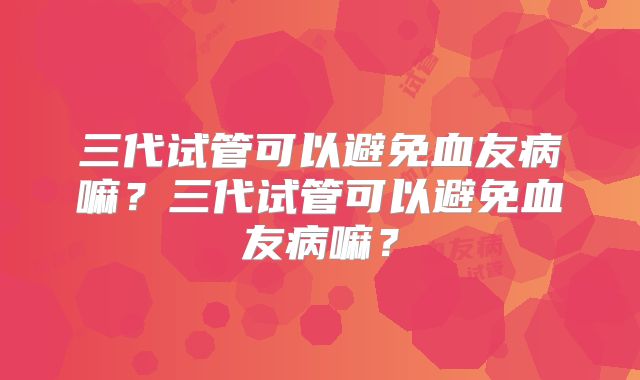 三代试管可以避免血友病嘛？三代试管可以避免血友病嘛？
