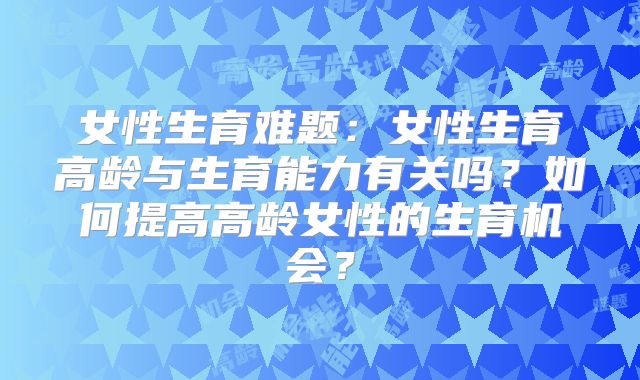 女性生育难题：女性生育高龄与生育能力有关吗？如何提高高龄女性的生育机会？