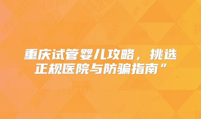 重庆试管婴儿攻略，挑选正规医院与防骗指南”