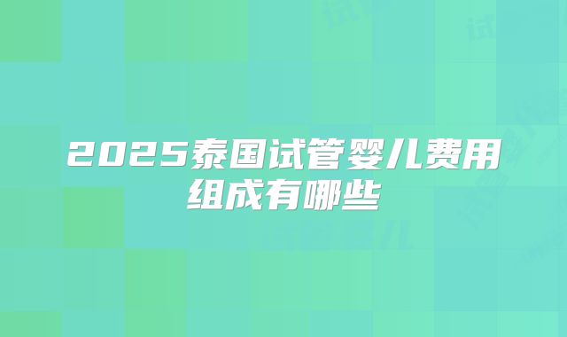 2025泰国试管婴儿费用组成有哪些