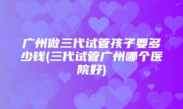广州做三代试管孩子要多少钱(三代试管广州哪个医院好)