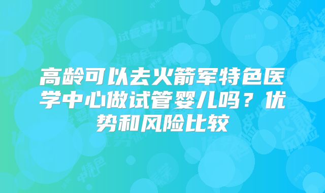 高龄可以去火箭军特色医学中心做试管婴儿吗？优势和风险比较