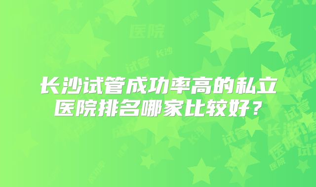 长沙试管成功率高的私立医院排名哪家比较好？