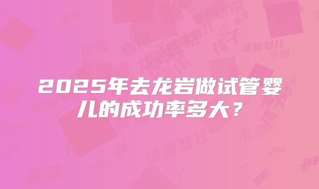 2025年去龙岩做试管婴儿的成功率多大？