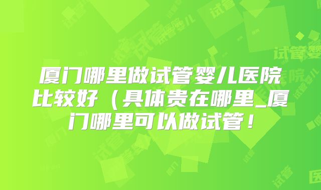 厦门哪里做试管婴儿医院比较好（具体贵在哪里_厦门哪里可以做试管！