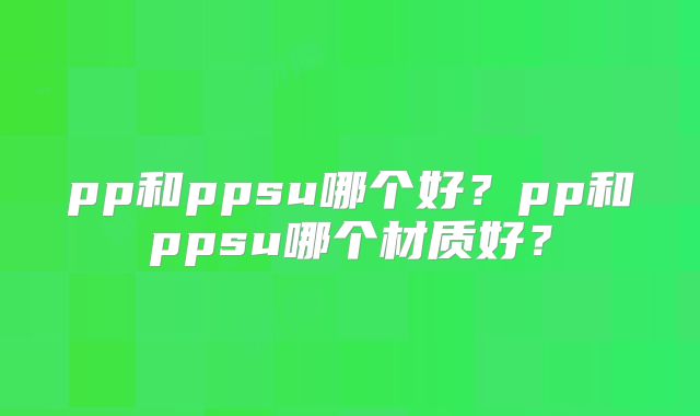 pp和ppsu哪个好?pp和ppsu哪个材质好?