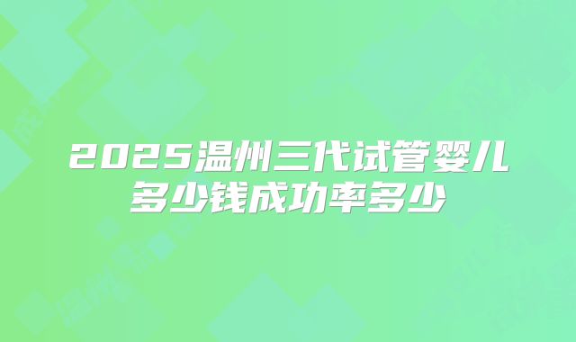2025温州三代试管婴儿多少钱成功率多少
